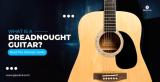 What Is A Dreadnought Guitar? The Ultimate Guide